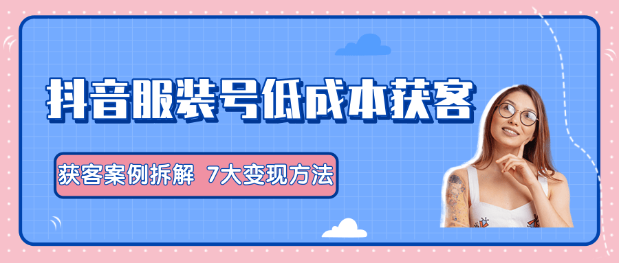 服装抖音号+获客的案例拆解，13种低成本获客方式，7大变现方法，直接上干货！-网赚项目众筹网