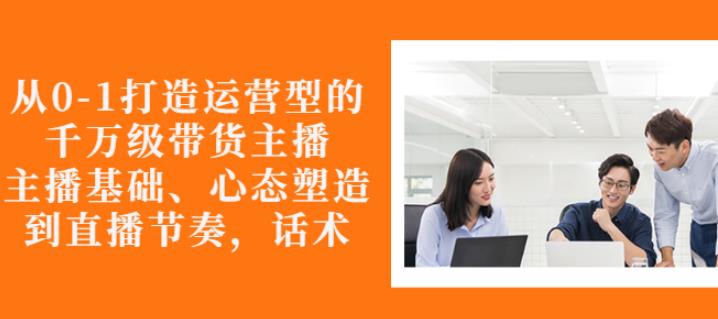 从0-1打造运营型的带货主播：主播基础、心态塑造，能力培养到直播节奏，话术进行全面讲-网赚项目众筹网