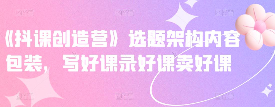 《抖课创造营》选题架构内容包装，写好课录好课卖好课-网赚项目众筹网
