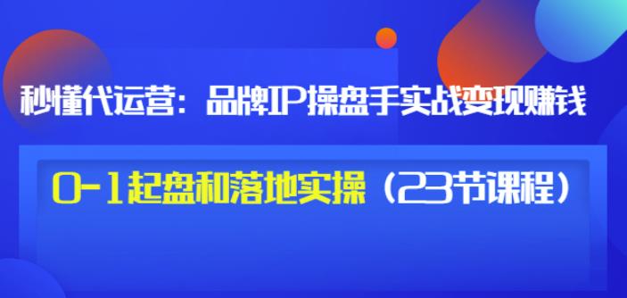 秒懂代运营：品牌IP操盘手实战赚钱，0-1起盘和落地实操（23节课程）价值199-网赚项目众筹网