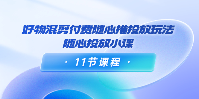 好物混剪付费随心推投放玩法，随心投放小课（11节课程）-网赚项目众筹网