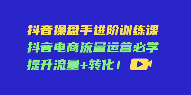 抖音操盘手进阶训练课：抖音电商流量运营必学，提升流量+转化-网赚项目众筹网