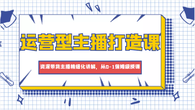 运营型主播打造课，资深带货主播精细化讲解，从0-1保姆级授课-网赚项目众筹网