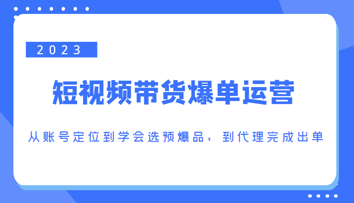 2023短视频带货爆单运营，从账号定位到学会选预爆品，到代理完成出单（价值1250元）-网赚项目众筹网