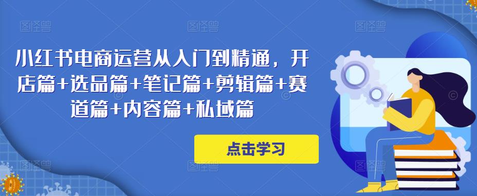 小红书电商运营从入门到精通，开店篇+选品篇+笔记篇+剪辑篇+赛道篇+内容篇+私域篇-网赚项目众筹网