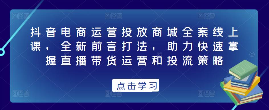 抖音电商运营投放商城全案线上课，全新前言打法，助力快速掌握直播带货运营和投流策略-网赚项目众筹网