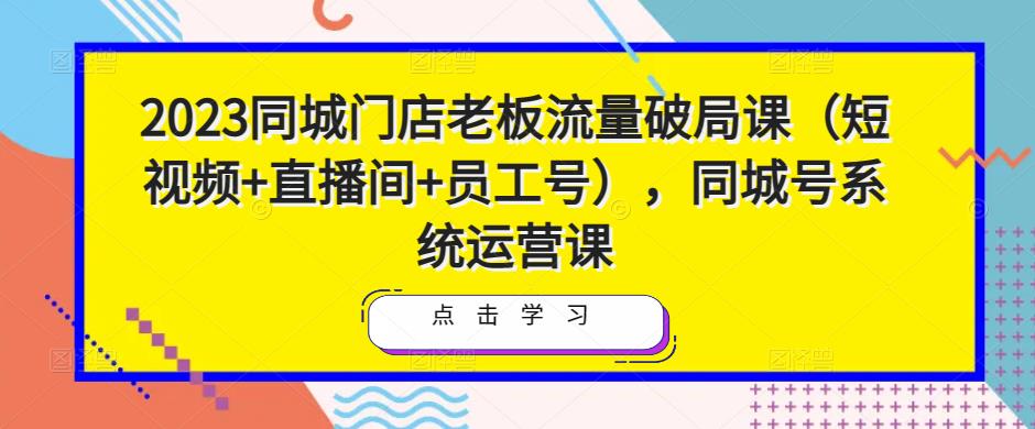 2023同城门店老板流量破局课（短视频+直播间+员工号），同城号系统运营课-网赚项目众筹网