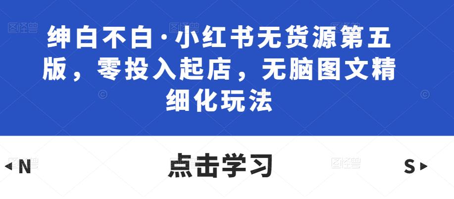绅白不白·小红书无货源第五版，零投入起店，无脑图文精细化玩法-网赚项目众筹网
