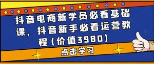 抖音电商新学员必看基础课,抖音新手必看运营教程(价值3980)-网赚项目众筹网