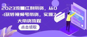 2023流量红利带货,从0-1玩转视频号带货,实操7大带货流程-网赚项目众筹网