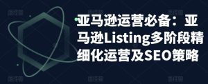 亚马逊运营必备:亚马逊Listing多阶段精细化运营及SEO策略-网赚项目众筹网