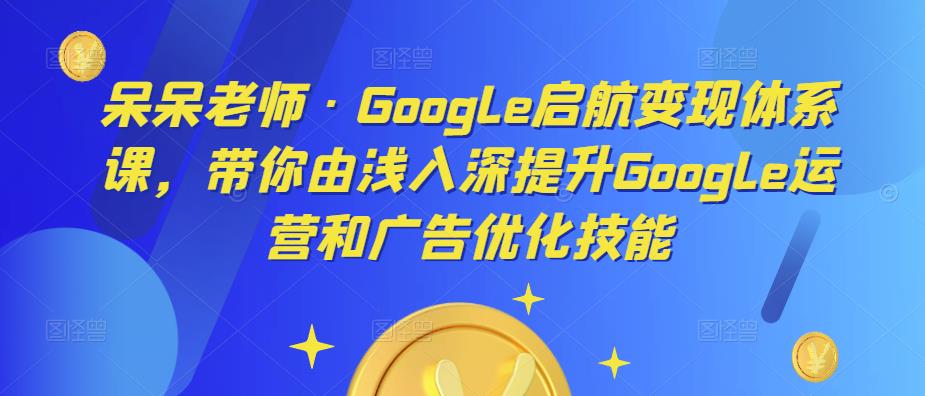 呆呆老师·Google启航变现体系课，带你由浅入深提升Google运营和广告优化技能-网赚项目众筹网