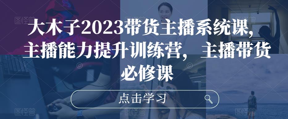 大木子2023带货主播系统课，主播能力提升训练营，主播带货必修课-网赚项目众筹网
