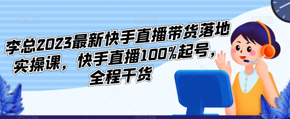 李总2023最新快手直播带货落地实操课，快手直播100%起号，全程干货-网赚项目众筹网