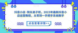 抖音小店·院长弟子班,2023年最新抖音小店运营教程,从零到一手把手系统教学-网赚项目众筹网
