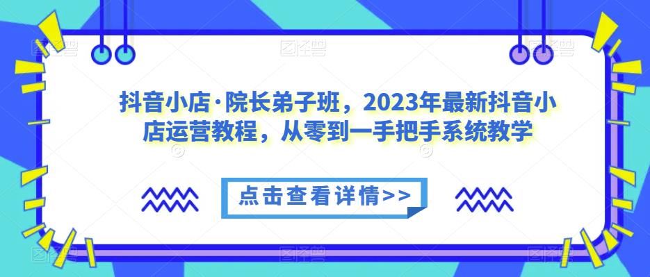 抖音小店·院长弟子班，2023年最新抖音小店运营教程，从零到一手把手系统教学-网赚项目众筹网