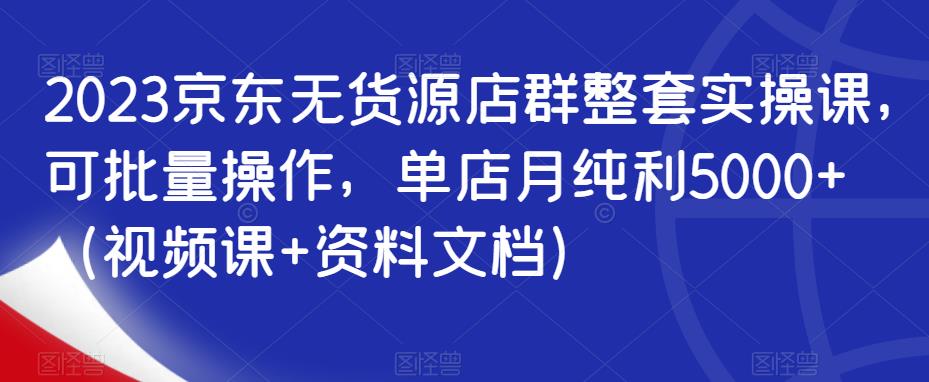 2023京东无货源店群整套实操课，可批量操作，单店月纯利5000+（视频课+资料文档）-网赚项目众筹网