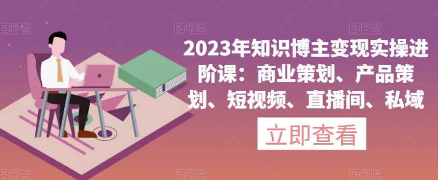 2023年知识博主变现实操进阶课：商业策划、产品策划、短视频、直播间、私域-网赚项目众筹网