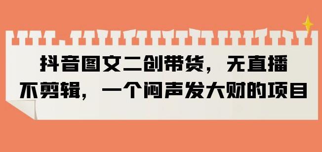 抖音图文二创带货，无直播，不剪辑，一个闷声发大财的项目【揭秘】-网赚项目众筹网
