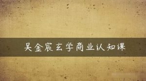 吴金宸玄学商业认知课,传统文化商业认知课-网赚项目众筹网