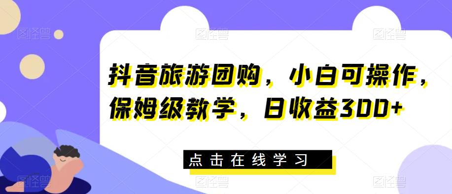 抖音旅游团购，小白可操作，保姆级教学，日收益300+【揭秘】-网赚项目众筹网