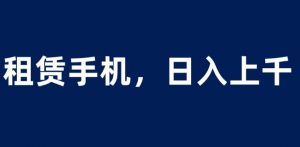 租赁手机蓝海项目,轻松到日入上千,小白0成本直接上手【揭秘】-网赚项目众筹网