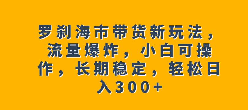 罗刹海市带货新玩法，流量爆炸，小白可操作，长期稳定，轻松日入300+【揭秘】-网赚项目众筹网