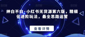 绅白不白·小红书无货源第六版，精细化进阶玩法，最全思路运营-网赚项目众筹网