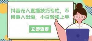 抖音无人直播技巧专栏,不用真人出境,小白轻松上手-网赚项目众筹网