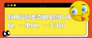 利用信息差卖明星图片项目,一单88,一天300【揭秘】-网赚项目众筹网
