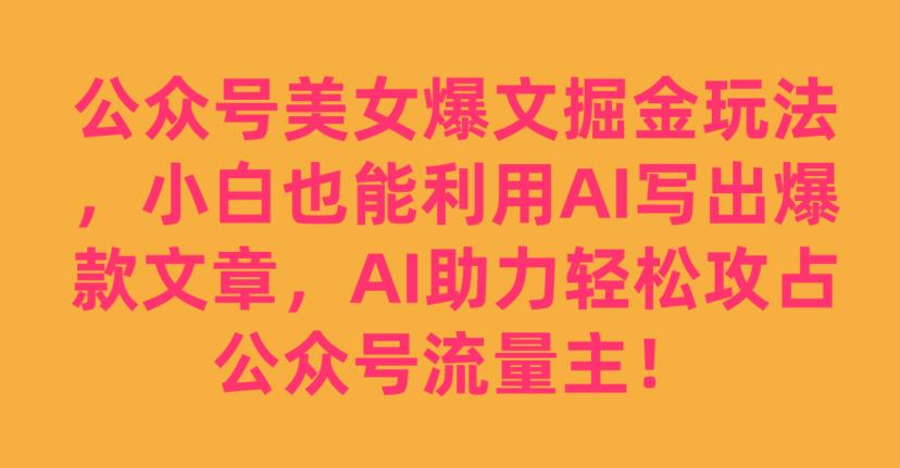 公众号美女爆文掘金玩法，小白也能利用AI写出爆款文章，AI助力轻松攻占公众号流量主【揭秘】-网赚项目众筹网