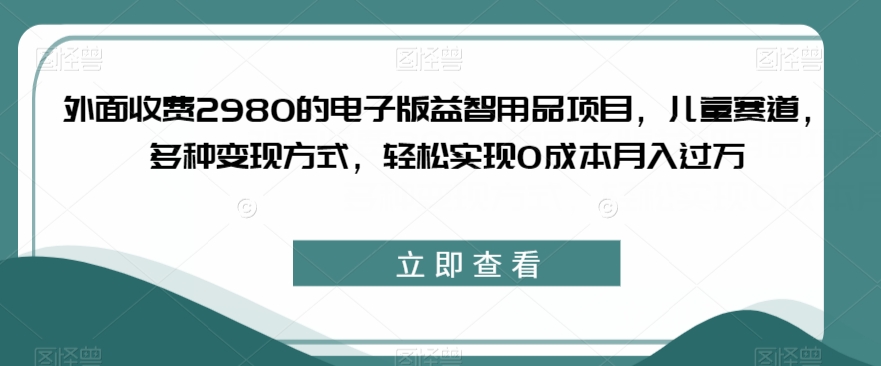 外面收费2980的电子版益智用品项目，儿童赛道，多种变现方式，轻松实现0成本月入过万【揭秘】-网赚项目众筹网