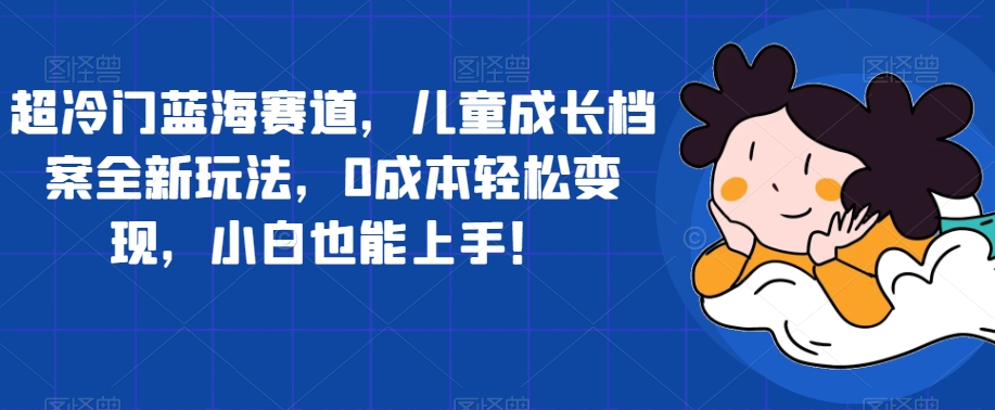 超冷门蓝海赛道，儿童成长档案全新玩法，0成本轻松变现，小白也能上手【揭秘】-网赚项目众筹网