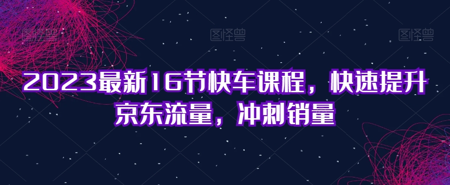 2023最新16节快车课程，快速提升京东流量，冲刺销量-网赚项目众筹网