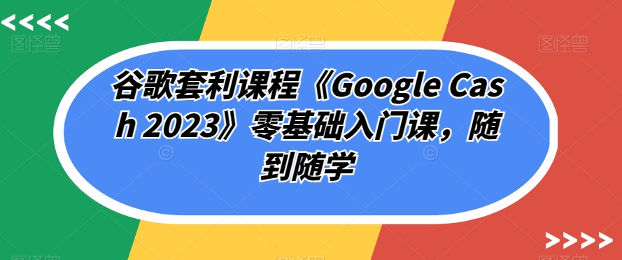 谷歌套利课程《Google Cash 2023》零基础入门课，随到随学-网赚项目众筹网