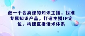 做一个会卖课的知识主播，找准专属知识产品，打造主播IP定位，构建直播话术体系-网赚项目众筹网