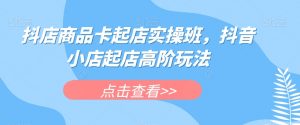 抖店商品卡起店实操班,抖音小店起店高阶玩法-网赚项目众筹网