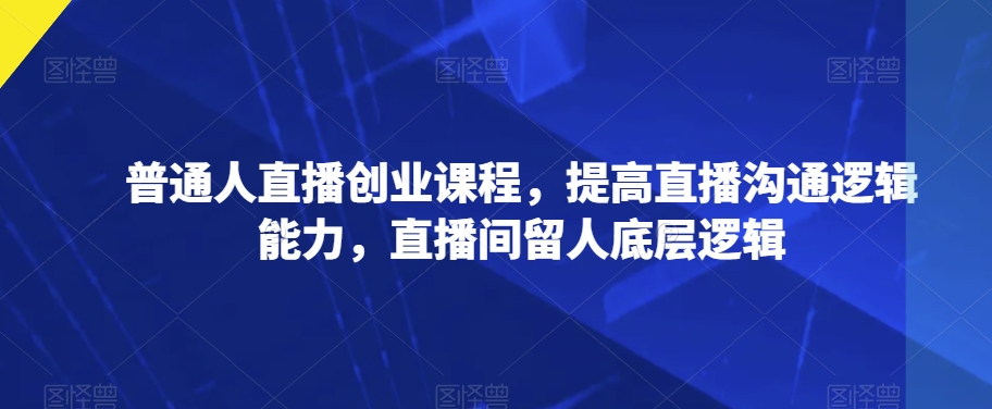普通人直播创业课程，提高直播沟通逻辑能力，直播间留人底层逻辑-网赚项目众筹网