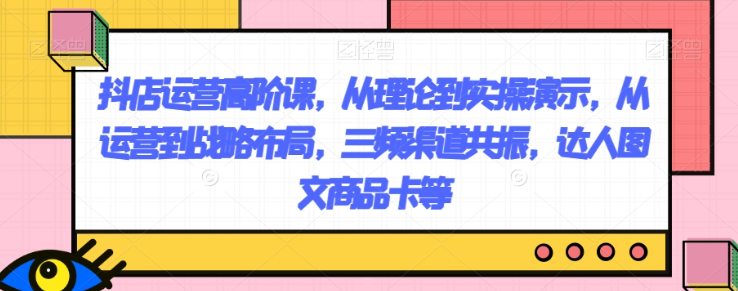 抖店运营高阶课，从理论到实操演示，从运营到战略布局，三频渠道共振，达人图文商品卡等-网赚项目众筹网