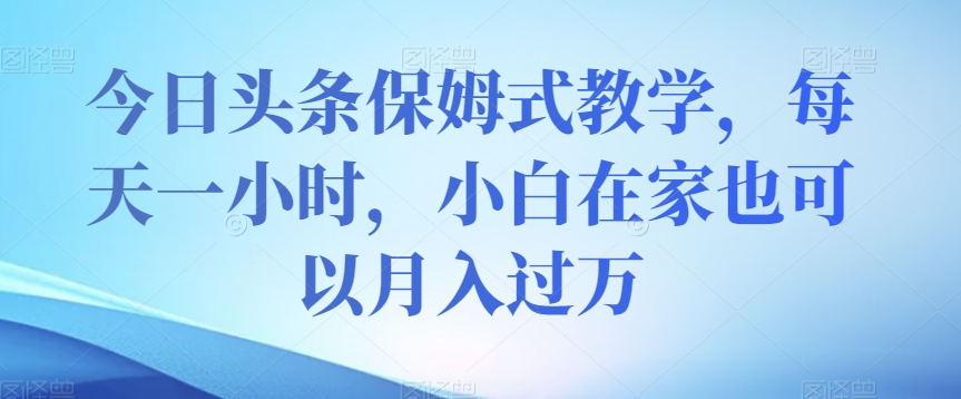 今日头条保姆式教学，每天一小时，小白在家也可以月入过万【揭秘】-网赚项目众筹网