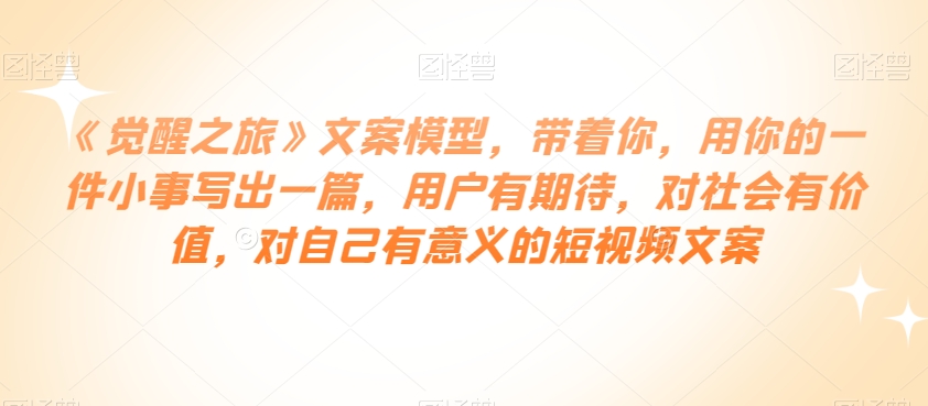 《觉醒之旅》文案模型，带着你，用你的一件小事写出一篇，用户有期待，对社会有价值，对自己有意义的短视频文案-网赚项目众筹网
