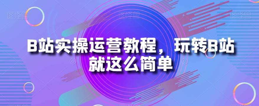 B站实操运营教程，玩转B站就这么简单-网赚项目众筹网