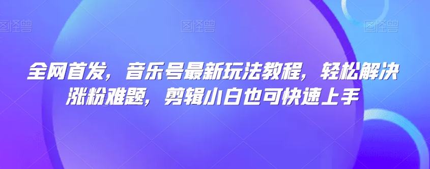 全网首发，音乐号最新玩法教程，轻松解决涨粉难题，剪辑小白也可快速上手-网赚项目众筹网