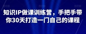 知识IP做课训练营,手把手带你30天打造一门自己的课程-网赚项目众筹网