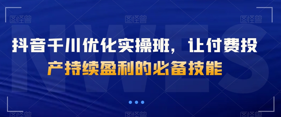 抖音千川优化实操班，让付费投产持续盈利的必备技能-网赚项目众筹网