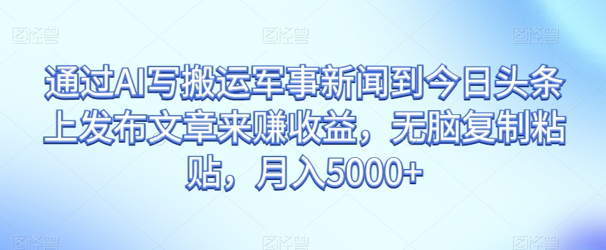 通过AI写搬运军事新闻到今日头条上发布文章来赚收益，无脑复制粘贴，月入5000+【揭秘】-网赚项目众筹网
