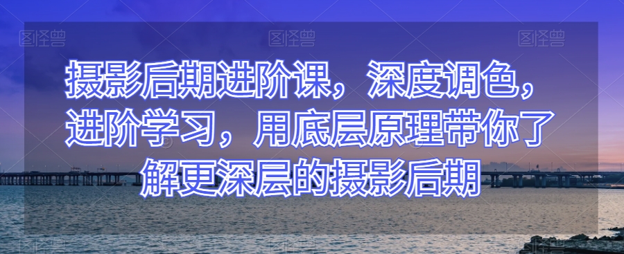 摄影后期进阶课，深度调色，进阶学习，用底层原理带你了解更深层的摄影后期-网赚项目众筹网