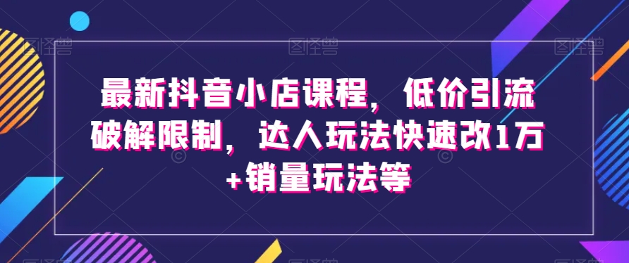 最新抖音小店课程，低价引流破解限制，达人玩法快速改1万+销量玩法等-网赚项目众筹网