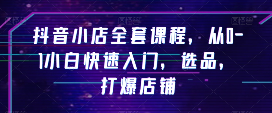 抖音小店全套课程，从0-1小白快速入门，选品，打爆店铺-网赚项目众筹网