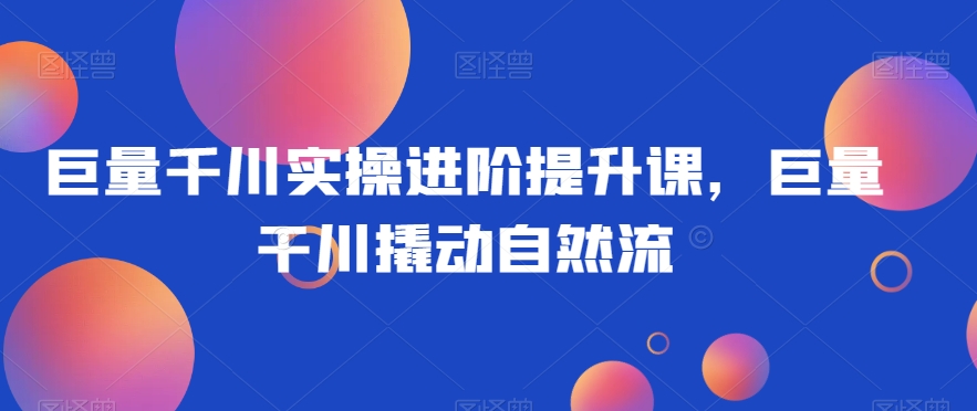 巨量千川实操进阶提升课，巨量干川撬动自然流-网赚项目众筹网